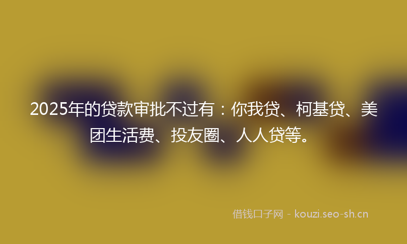 2025年的贷款审批不过有：你我贷、柯基贷、美团生活费、投友圈、人人贷等。