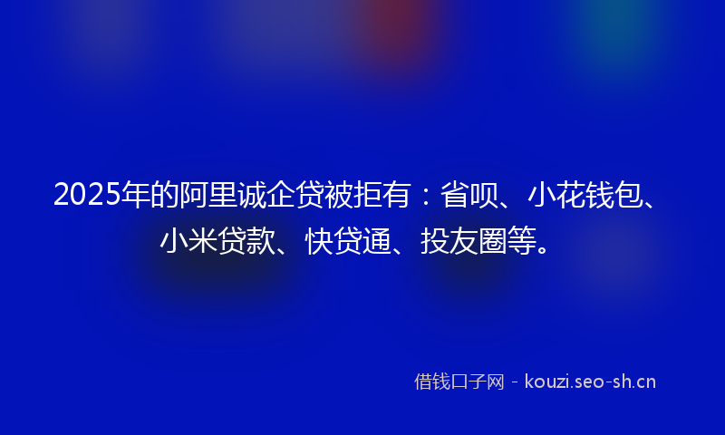 2025年的阿里诚企贷被拒有：省呗、小花钱包、小米贷款、快贷通、投友圈等。