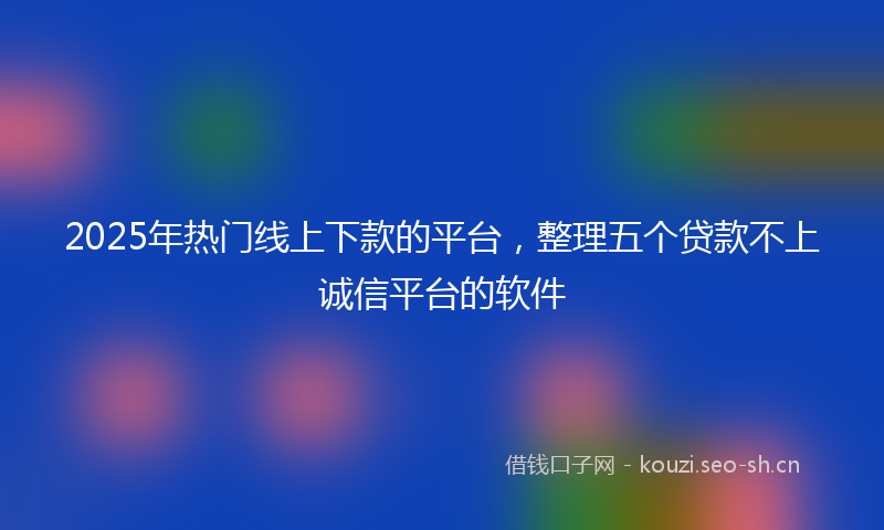 2025年热门线上下款的平台，整理五个贷款不上诚信平台的软件
