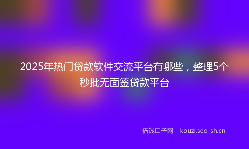 2025年热门贷款软件交流平台有哪些,整理5个秒批无面签贷款平台
