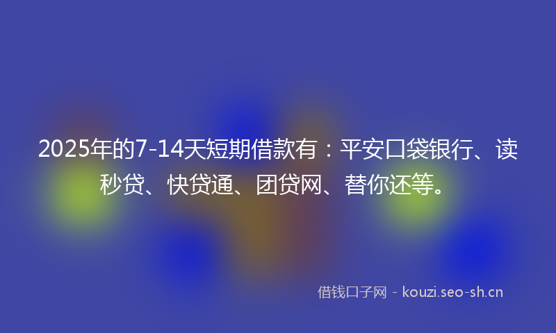 2025年的7-14天短期借款有：平安口袋银行、读秒贷、快贷通、团贷网、替你还等。