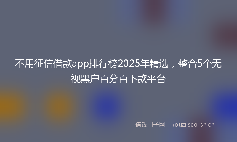 不用征信借款app排行榜2025年精选，整合5个无视黑户百分百下款平台
