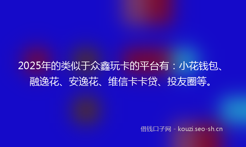 2025年的类似于众鑫玩卡的平台有：小花钱包、融逸花、安逸花、维信卡卡贷、投友圈等。