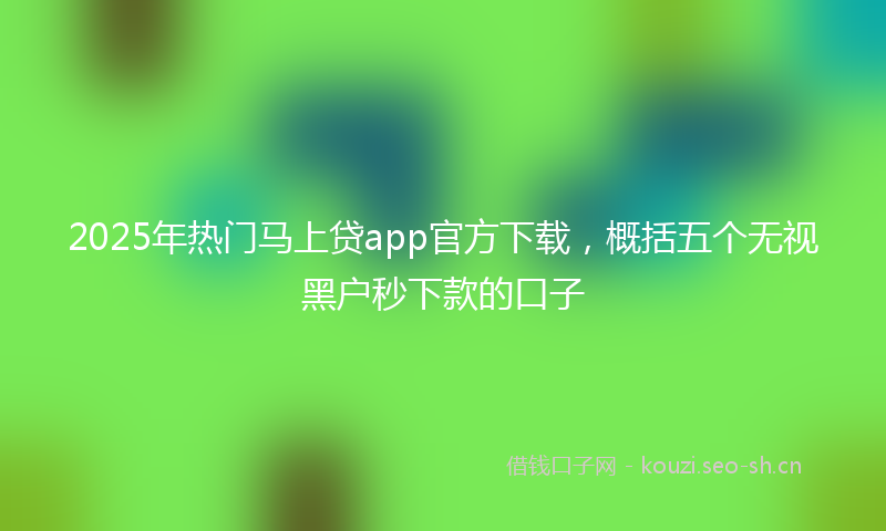 2025年热门马上贷app官方下载，概括五个无视黑户秒下款的口子