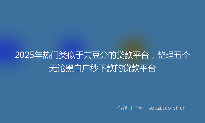 2025年热门类似于芸豆分的贷款平台，整理五个无论黑白户秒下款的贷款平台