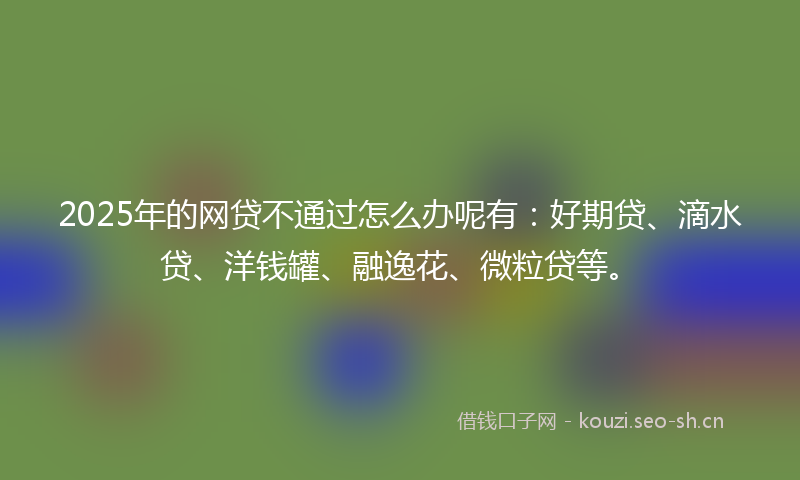 2025年的网贷不通过怎么办呢有：好期贷、滴水贷、洋钱罐、融逸花、微粒贷等。