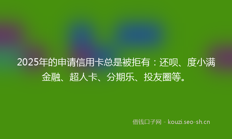 2025年的申请信用卡总是被拒有：还呗、度小满金融、超人卡、分期乐、投友圈等。