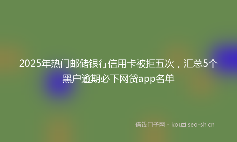 2025年热门邮储银行信用卡被拒五次，汇总5个黑户逾期必下网贷app名单
