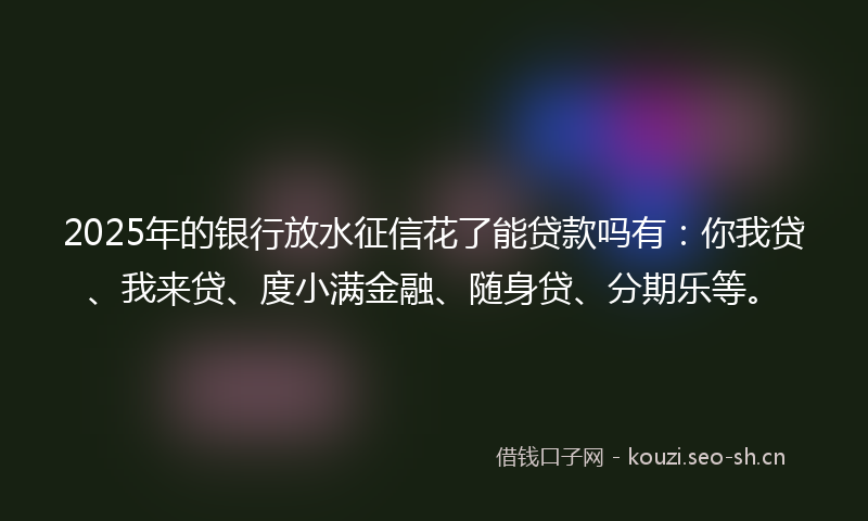 2025年的银行放水征信花了能贷款吗有：你我贷、我来贷、度小满金融、随身贷、分期乐等。