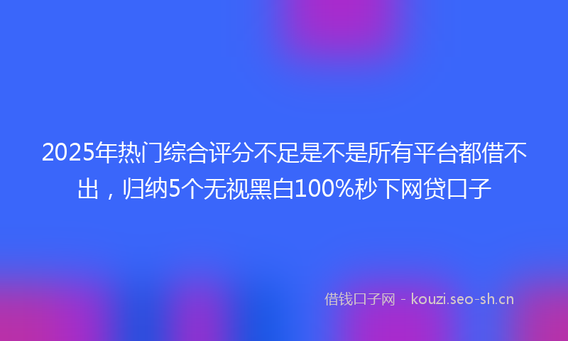 2025年热门综合评分不足是不是所有平台都借不出，归纳5个无视黑白100%秒下网贷口子