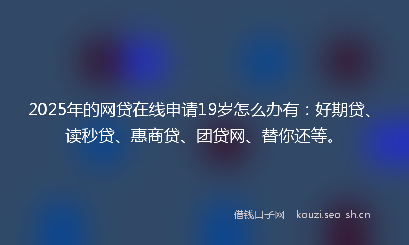 2025年的网贷在线申请19岁怎么办有：好期贷、读秒贷、惠商贷、团贷网、替你还等。