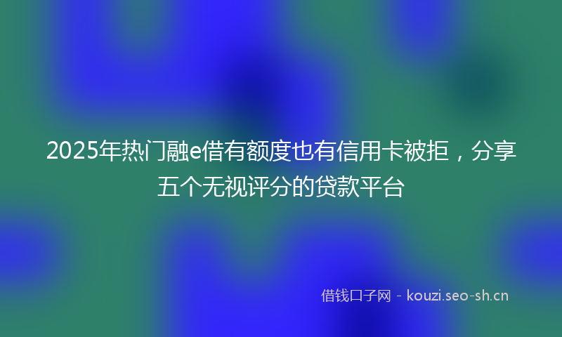 2025年热门融e借有额度也有信用卡被拒，分享五个无视评分的贷款平台