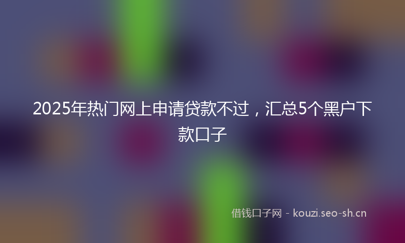 2025年热门网上申请贷款不过，汇总5个黑户下款口子