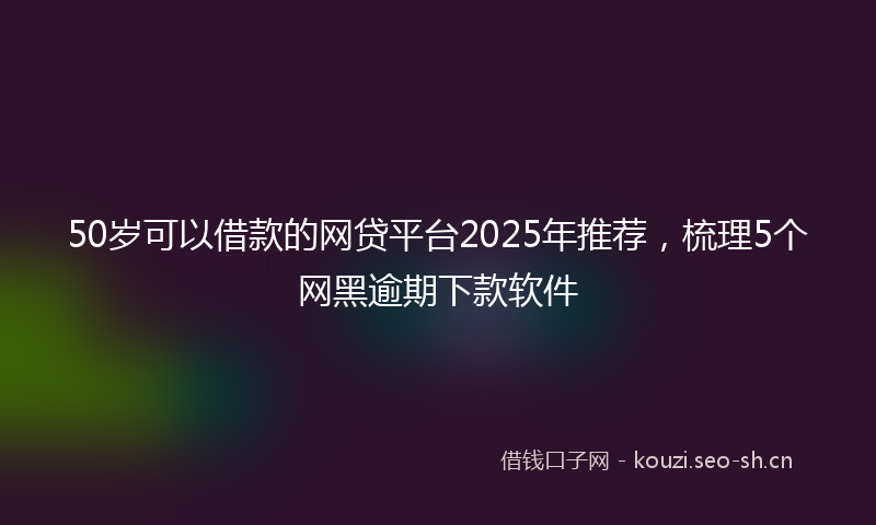 50岁可以借款的网贷平台2025年推荐，梳理5个网黑逾期下款软件