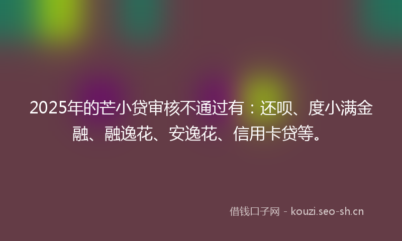 2025年的芒小贷审核不通过有：还呗、度小满金融、融逸花、安逸花、信用卡贷等。