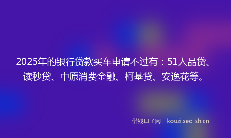 2025年的银行贷款买车申请不过有：51人品贷、读秒贷、中原消费金融、柯基贷、安逸花等。