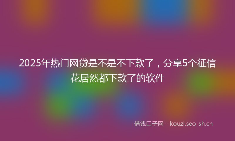 2025年热门网贷是不是不下款了，分享5个征信花居然都下款了的软件