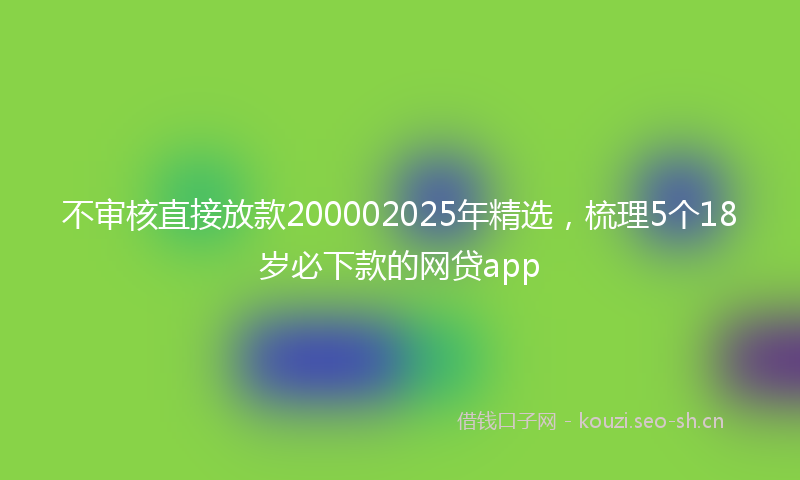 不审核直接放款200002025年精选，梳理5个18岁必下款的网贷app