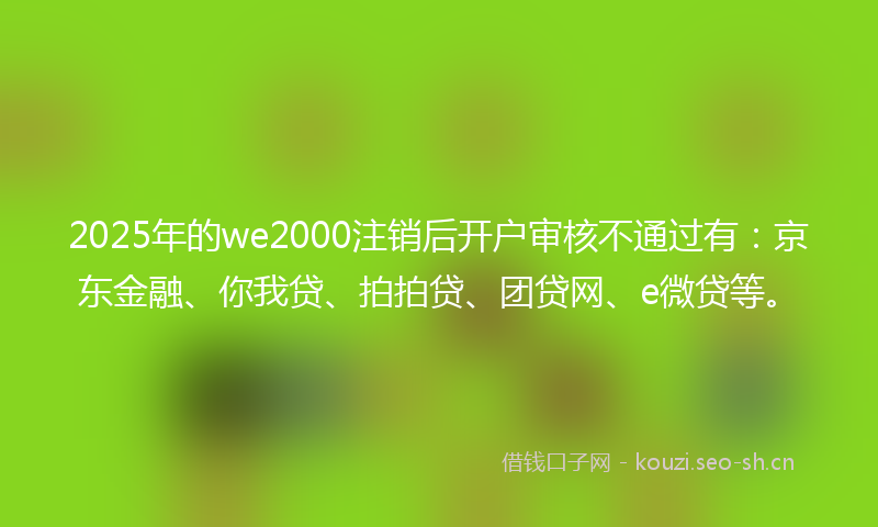 2025年的we2000注销后开户审核不通过有：京东金融、你我贷、拍拍贷、团贷网、e微贷等。