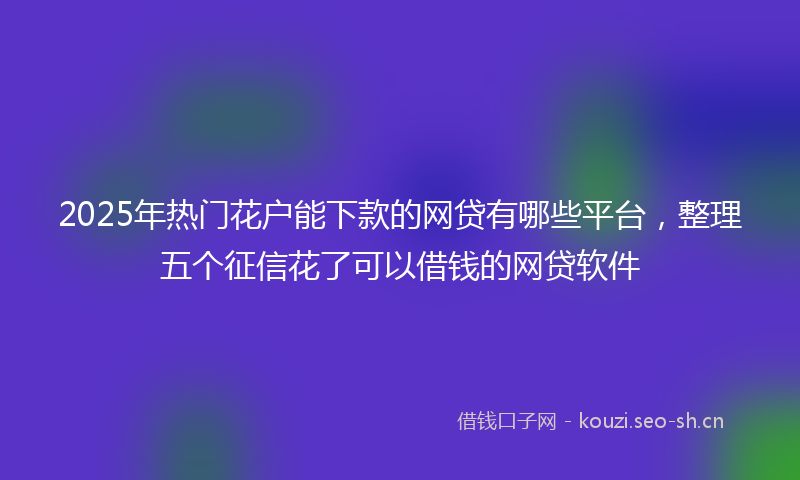 2025年热门花户能下款的网贷有哪些平台，整理五个征信花了可以借钱的网贷软件