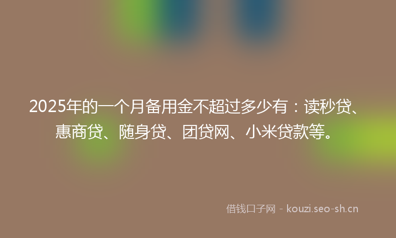 2025年的一个月备用金不超过多少有：读秒贷、惠商贷、随身贷、团贷网、小米贷款等。