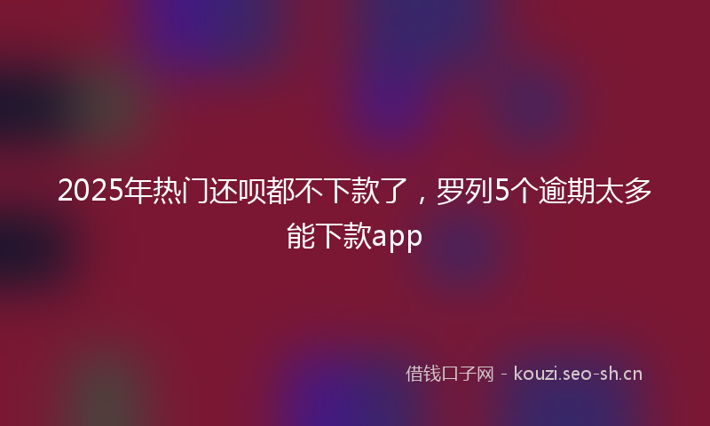 2025年热门还呗都不下款了，罗列5个逾期太多能下款app
