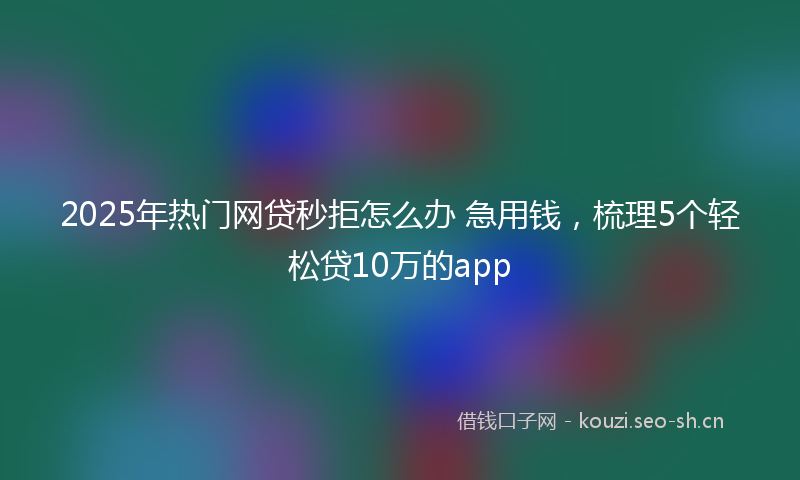 2025年热门网贷秒拒怎么办 急用钱，梳理5个轻松贷10万的app