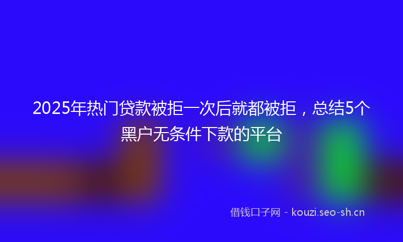 2025年热门贷款被拒一次后就都被拒，总结5个黑户无条件下款的平台