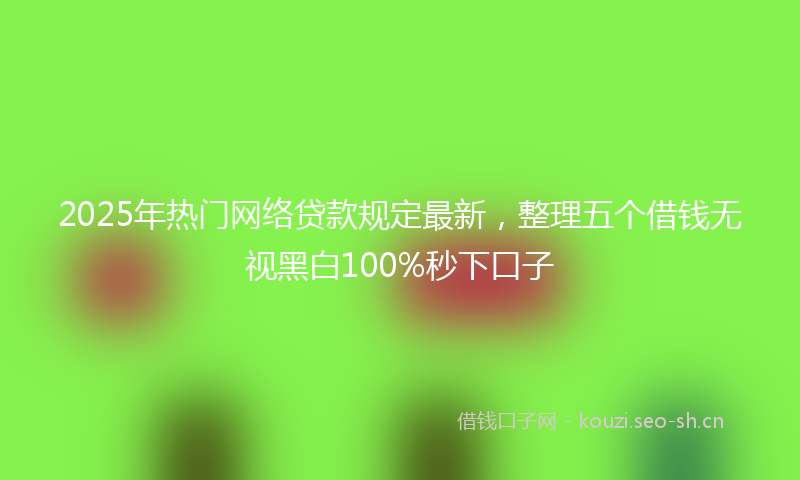 2025年热门网络贷款规定最新，整理五个借钱无视黑白100%秒下口子