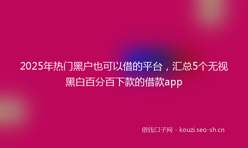 2025年热门黑户也可以借的平台，汇总5个无视黑白百分百下款的借款app