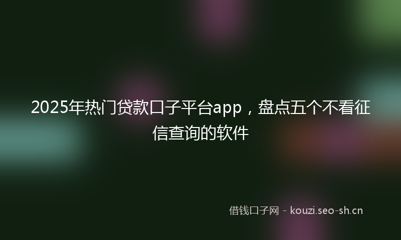 2025年热门贷款口子平台app，盘点五个不看征信查询的软件