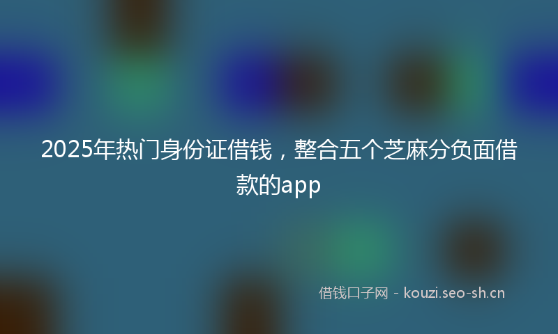 2025年热门身份证借钱，整合五个芝麻分负面借款的app