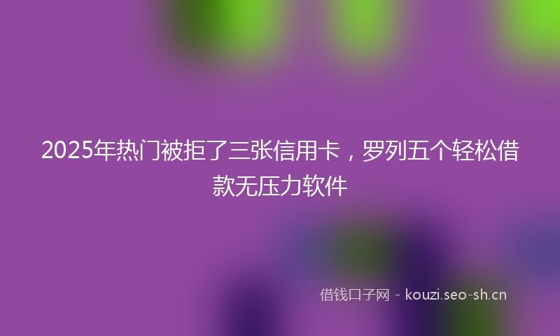 2025年热门被拒了三张信用卡，罗列五个轻松借款无压力软件