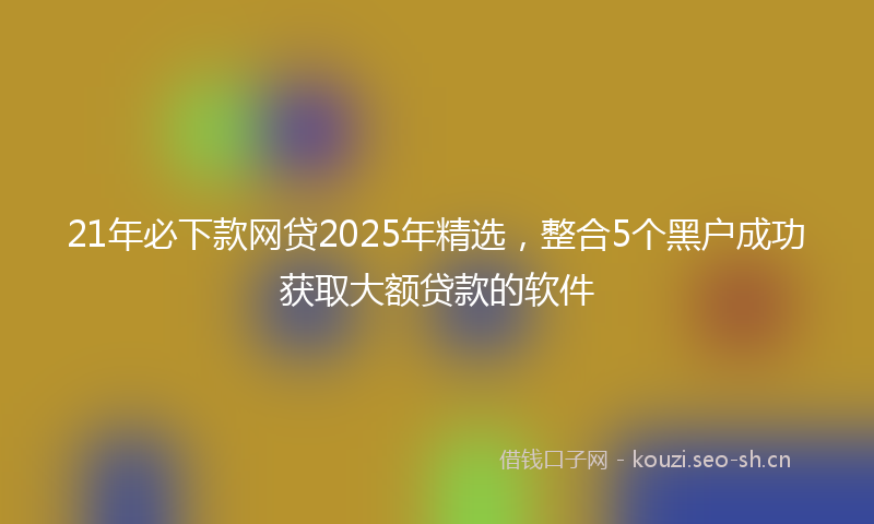 21年必下款网贷2025年精选，整合5个黑户成功获取大额贷款的软件