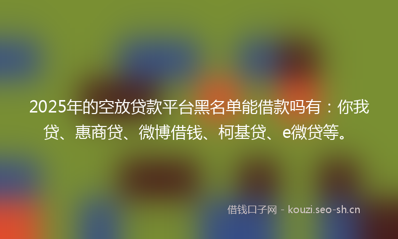 2025年的空放贷款平台黑名单能借款吗有：你我贷、惠商贷、微博借钱、柯基贷、e微贷等。