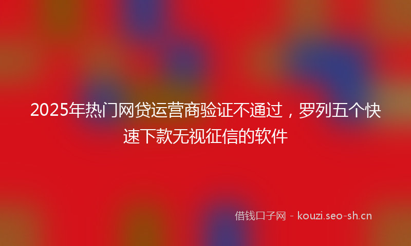 2025年热门网贷运营商验证不通过，罗列五个快速下款无视征信的软件