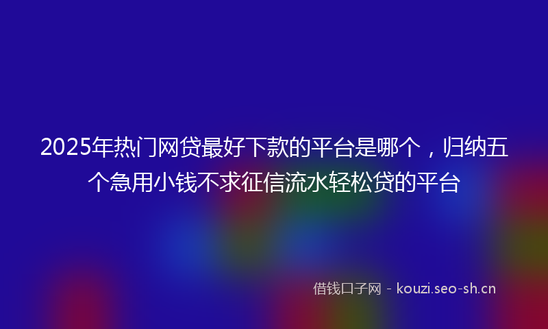 2025年热门网贷最好下款的平台是哪个，归纳五个急用小钱不求征信流水轻松贷的平台