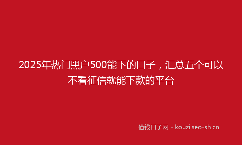 2025年热门黑户500能下的口子，汇总五个可以不看征信就能下款的平台