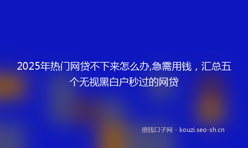 2025年热门网贷不下来怎么办,急需用钱，汇总五个无视黑白户秒过的网贷