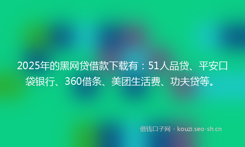 2025年的黑网贷借款下载有：51人品贷、平安口袋银行、360借条、美团生活费、功夫贷等。
