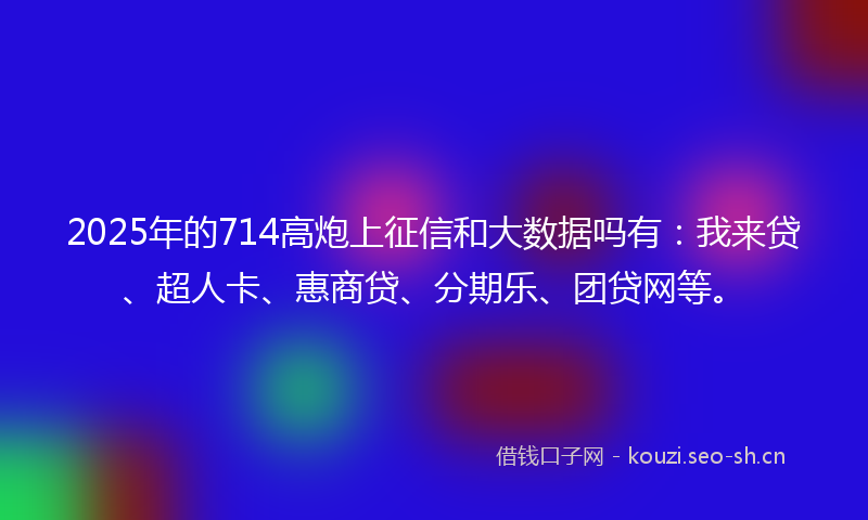 2025年的714高炮上征信和大数据吗有：我来贷、超人卡、惠商贷、分期乐、团贷网等。