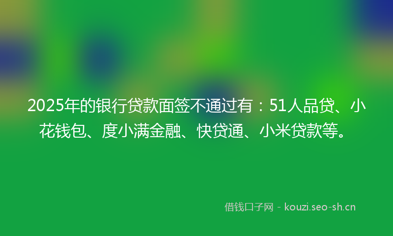 2025年的银行贷款面签不通过有：51人品贷、小花钱包、度小满金融、快贷通、小米贷款等。