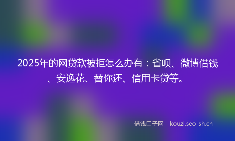 2025年的网贷款被拒怎么办有：省呗、微博借钱、安逸花、替你还、信用卡贷等。