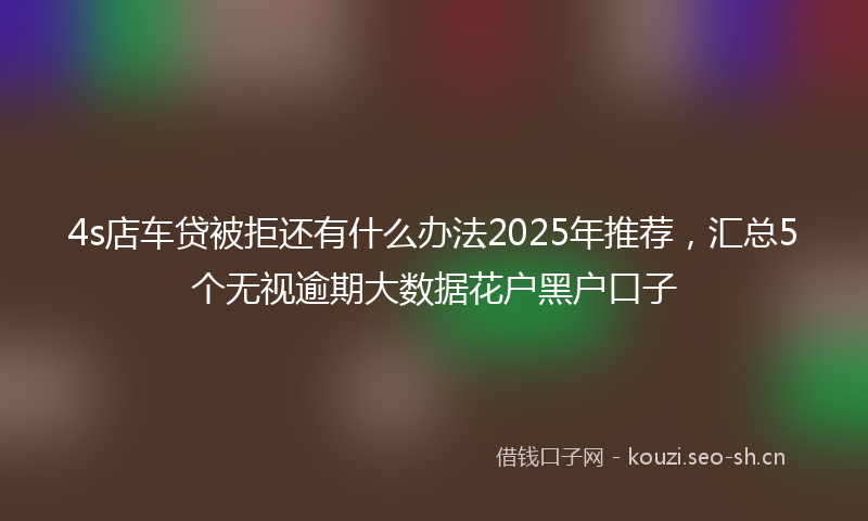 4s店车贷被拒还有什么办法2025年推荐,汇总5个无视逾期大数据花户黑户口子