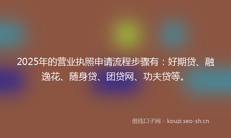 2025年的营业执照申请流程步骤有：好期贷、融逸花、随身贷、团贷网、功夫贷等。