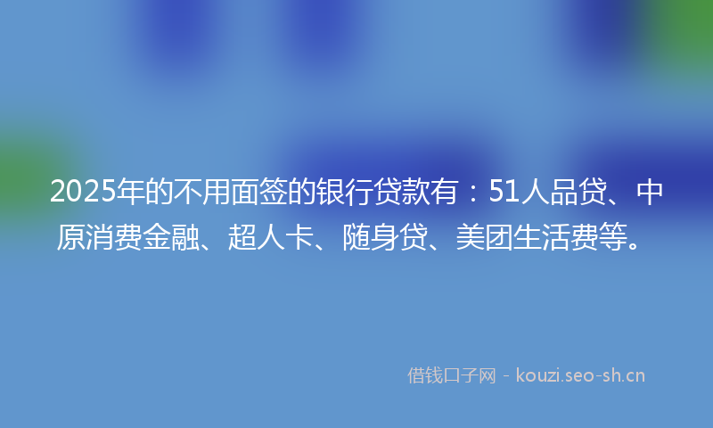 2025年的不用面签的银行贷款有：51人品贷、中原消费金融、超人卡、随身贷、美团生活费等。
