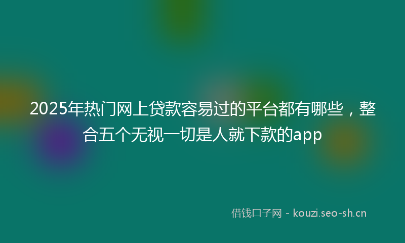 2025年热门网上贷款容易过的平台都有哪些，整合五个无视一切是人就下款的app