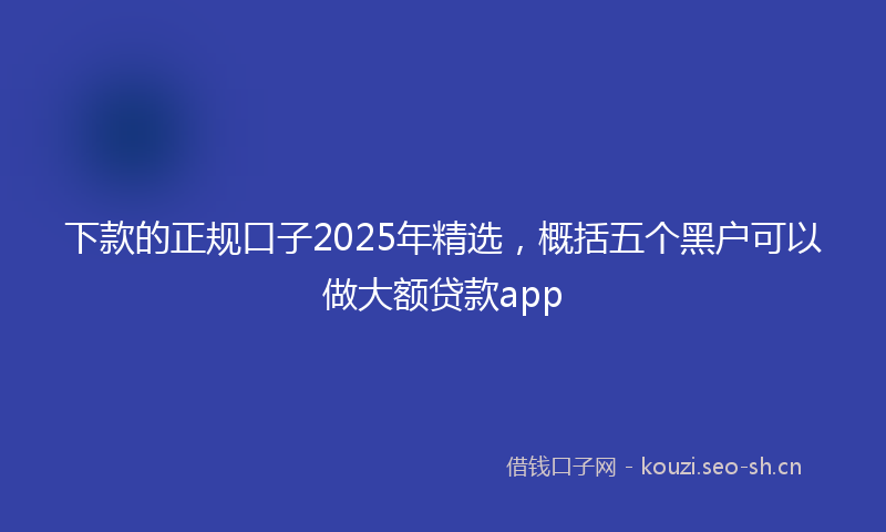 下款的正规口子2025年精选，概括五个黑户可以做大额贷款app