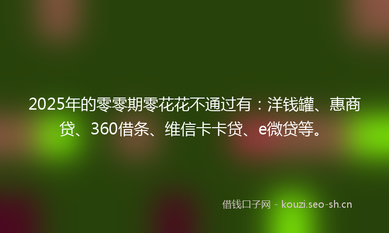2025年的零零期零花花不通过有：洋钱罐、惠商贷、360借条、维信卡卡贷、e微贷等。