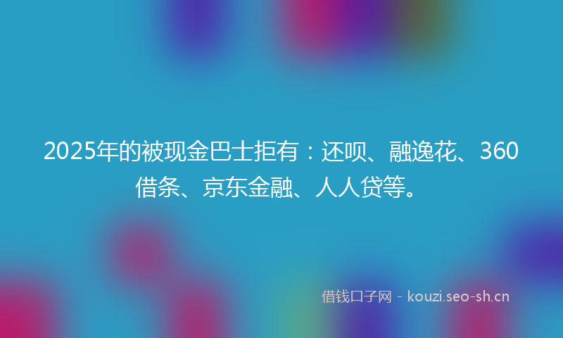 2025年的被现金巴士拒有：还呗、融逸花、360借条、京东金融、人人贷等。